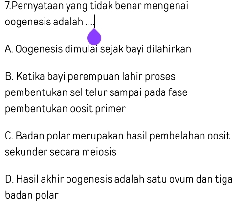 Pernyataan yang tidak benar mengenai
oogenesis adalah
A. Oogenesis dimulai sejak bayi dilahirkan
B. Ketika bayi perempuan lahir proses
pembentukan sel telur sampai pada fase
pembentukan oosit primer
C. Badan polar merupakan hasil pembelahan oosit
sekunder secara meiosis
D. Hasil akhir oogenesis adalah satu ovum dan tiga
badan polar