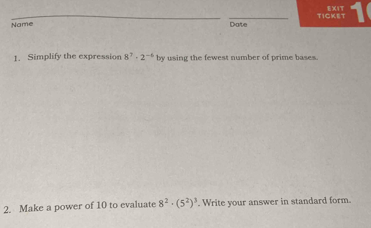 EXIT 
_ 
TICKET 1 
Name Date 
1. Simplify the expression 8^7· 2^(-6) by using the fewest number of prime bases. 
2. Make a power of 10 to evaluate 8^2· (5^2)^3. Write your answer in standard form.