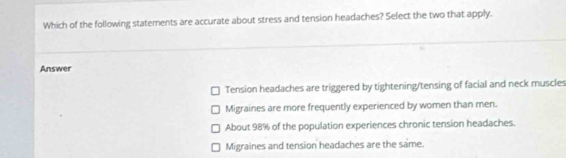 Which of the following statements are accurate about stress and tension headaches? Select the two that apply.
Answer
Tension headaches are triggered by tightening/tensing of facial and neck muscles
Migraines are more frequently experienced by women than men.
About 98% of the population experiences chronic tension headaches.
Migraines and tension headaches are the same.