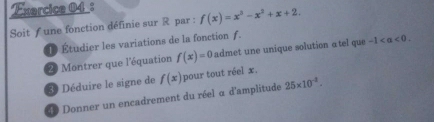 Soit f une fonction définie sur R par : f(x)=x^3-x^2+x+2. 
D Étudier les variations de la fonction ƒ. 
2 Montrer que l'équation f(x)=0 admet une unique solution atel que -1. 
3 Déduire le signe de f(x) pour tout réel x. 
Donner un encadrement du réel α d'amplitude 25* 10^(-2).