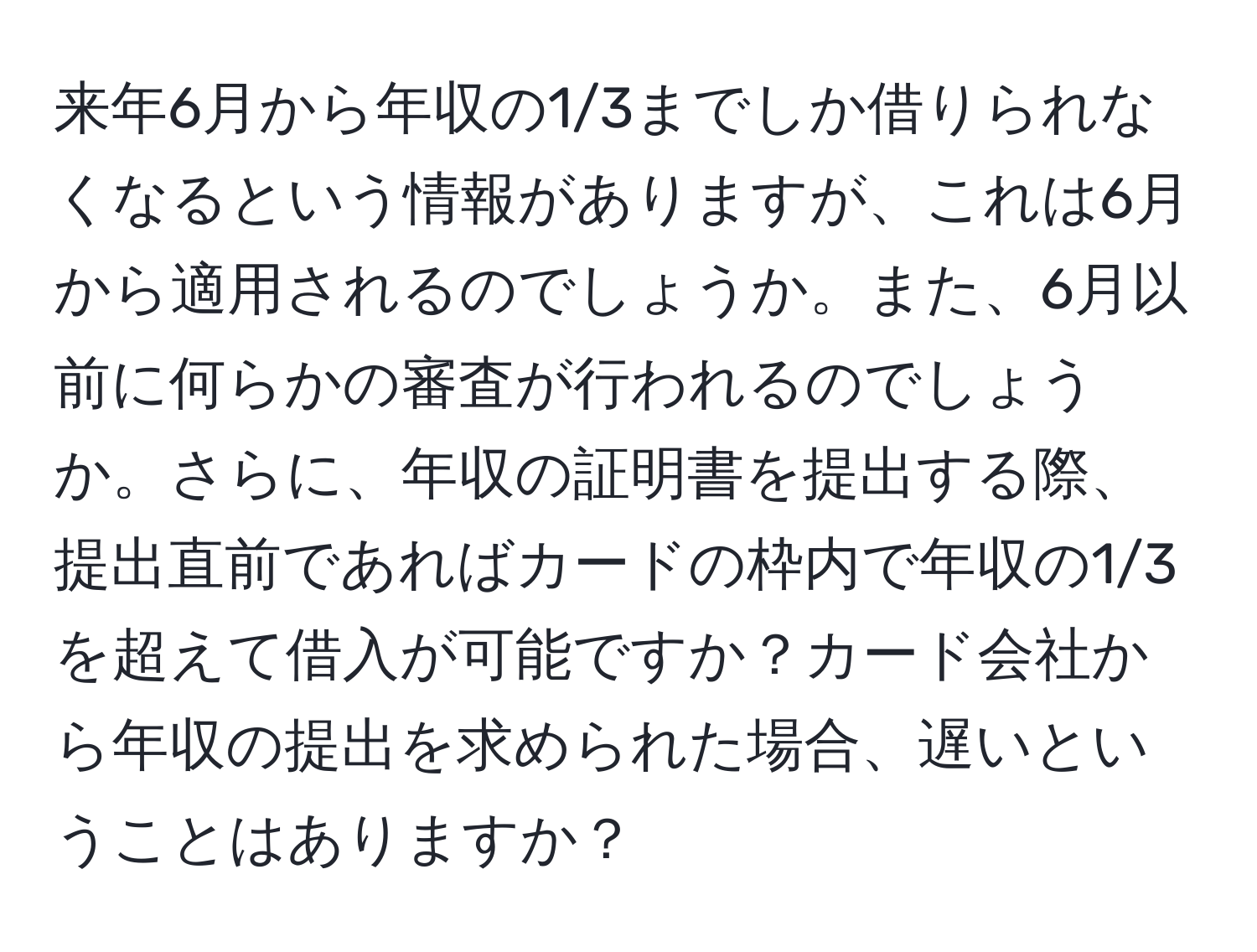 来年6月から年収の1/3までしか借りられなくなるという情報がありますが、これは6月から適用されるのでしょうか。また、6月以前に何らかの審査が行われるのでしょうか。さらに、年収の証明書を提出する際、提出直前であればカードの枠内で年収の1/3を超えて借入が可能ですか？カード会社から年収の提出を求められた場合、遅いということはありますか？