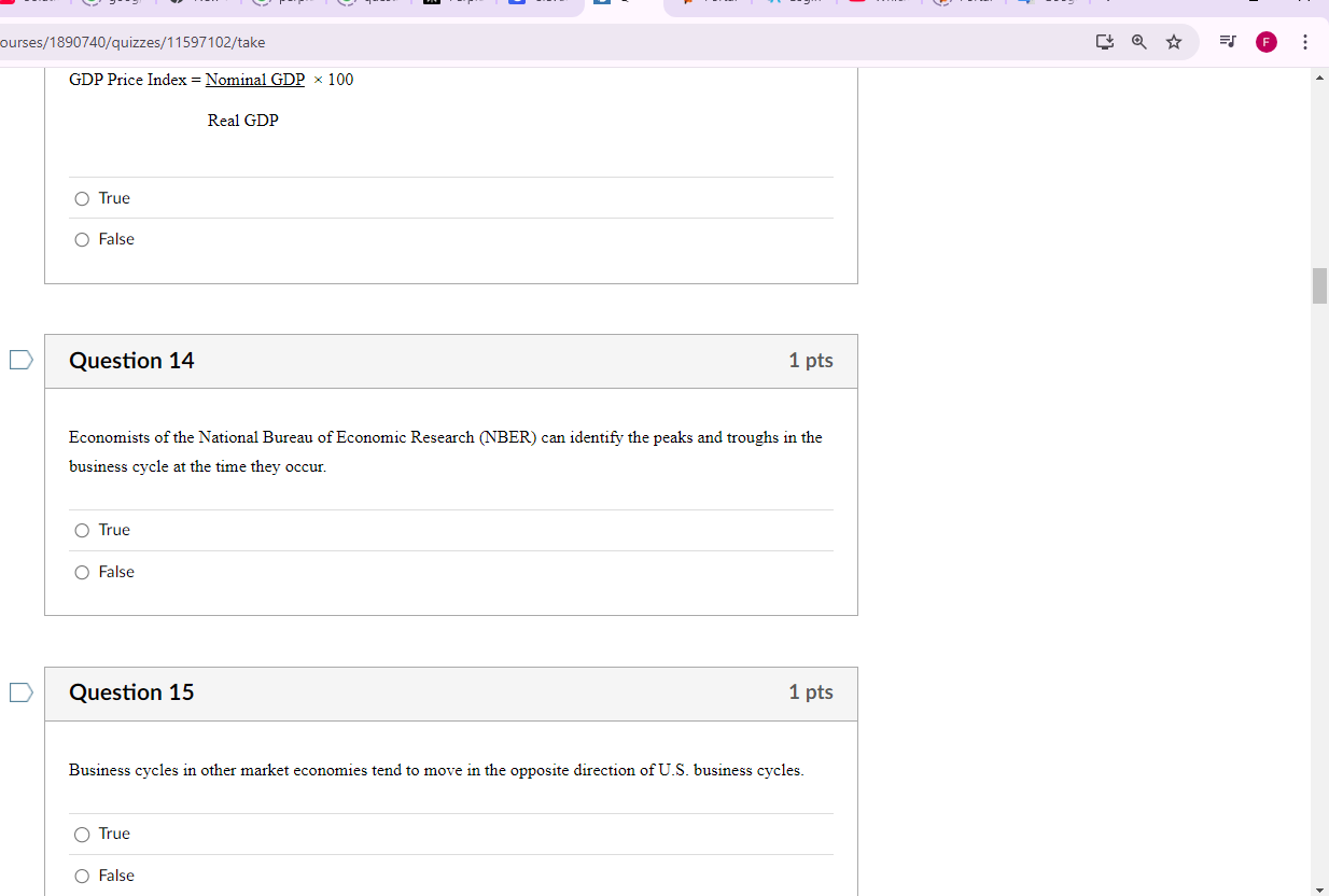 ourses/1890740/quizzes/11597102/take
GDP Price Index = Nominal _ GDP* 100
Real GDP
True
False
Question 14 1 pts
Economists of the National Bureau of Economic Research (NBER) can identify the peaks and troughs in the
business cycle at the time they occur.
True
False
Question 15 1 pts
Business cycles in other market economies tend to move in the opposite direction of U.S. business cycles.
True
False