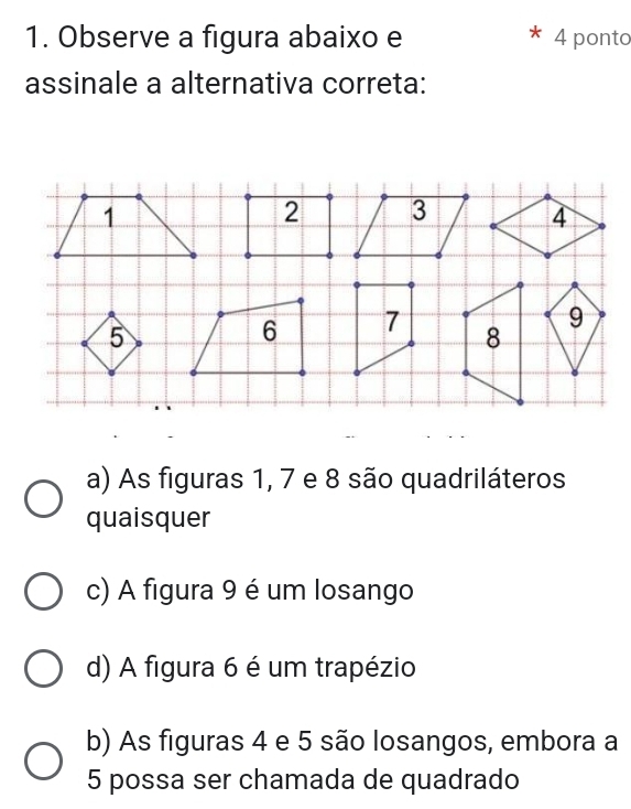 Observe a figura abaixo e 4 ponto
assinale a alternativa correta:
a) As figuras 1, 7 e 8 são quadriláteros
quaisquer
c) A figura 9 é um losango
d) A figura 6 é um trapézio
b) As figuras 4 e 5 são losangos, embora a
5 possa ser chamada de quadrado