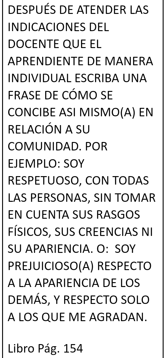 DESPUÉS DE ATENDER LAS 
INDICACIONES DEL 
DOCENTE QUE EL 
APRENDIENTE DE MANERA 
INDIVIDUAL ESCRIBA UNA 
FRASE DE CÓMO SE 
CONCIBE ASI MISMO(A) EN 
RELACIÓN A SU 
COMUNIDAD. POR 
EJEMPLO: SOY 
RESPETUOSO, CON TODAS 
LAS PERSONAS, SIN TOMAR 
EN CUENTA SUS RASGOS 
FÍSICOS, SUS CREENCIAS NI 
SU APARIENCIA. O: SOY 
PREJUICIOSO(A) RESPECTO 
A LA APARIENCIA DE LOS 
DEMÁS, Y RESPECTO SOLO 
A LOS QUE ME AGRADAN. 
Libro Pág. 154