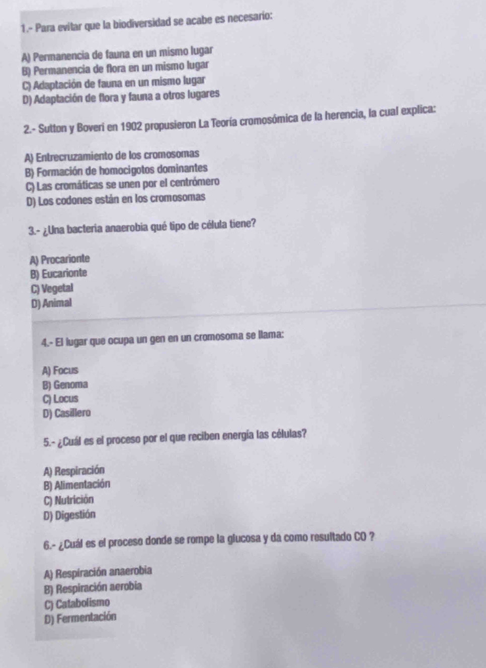 1.- Para evitar que la biodiversidad se acabe es necesarío:
A) Permanencia de fauna en un mismo lugar
B) Permanencia de flora en un mismo lugar
C) Adaptación de fauna en un mismo lugar
D) Adaptación de flora y fauna a otros lugares
2.- Sutton y Boveri en 1902 propusieron La Teoría cromosómica de la herencia, la cual explica:
A) Entrecruzamiento de los cromosomas
B) Formación de homocigotos dominantes
C) Las cromáticas se unen por el centrómero
D) Los codones están en los cromosomas
3.- ¿Una bacteria anaerobia qué tipo de célula tiene?
A) Procarionte
B) Eucarionte
C) Vegetal
D) Animal
4.- El lugar que ocupa un gen en un cromosoma se llama:
A) Focus
B) Genoma
C) Locus
D) Casillero
5.- ¿Cuál es el proceso por el que reciben energía las células?
A) Respiración
B) Alimentación
C) Nutrición
D) Digestión
6.- ¿Cuál es el proceso donde se rompe la glucosa y da como resultado CO ?
A) Respiración anaerobia
B) Respiración aerobia
C) Catabolismo
D) Fermentación