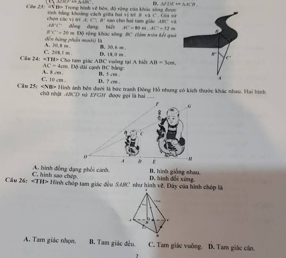 △ DEF △ ABC.
D. △ FDE∽ △ ACB.
Câu 23: Trong hình vẽ bên, độ rộng của khúc sông được
tính bằng khoảng cách giữa hai vị trí B và C. Giá sữ
chọn các vị trí A:C':B' sao cho hai tam giác ABC và
AB'C' đồng dạng. biết AC=80m,AC'=52m
B'C'=20m Độ rộng khúc sông BC (làm tròn kết quá
đến hàng phần mưởi) là
A. 30,8 m . B. 30.6 m .
C. 208,1 m . D. 18,0 m . 
Câu 24: Cho tam giác ABC vuông tại A biết AB=3cm,
AC=4cm. Độ dài cạnh BC bằng:
A. 8 cm . B. 5 cm .
C. 10 cm . D. 7 cm .
Câu 25: H Hình ảnh bên dưới là bức tranh Đông Hồ nhưng có kích thước khác nhau. Hai hình
chữ nhật ABCD và EFGH được gọi là hai ....
A. hình đồng dạng phối cảnh. B. hình giống nhau.
C. hình sao chép. D. hình đối xứng.
Câu 26: Hình chóp tam giác đều SABC như hình vẽ. Đáy của hình chóp là
A. Tam giác nhọn. B. Tam giác đều. C. Tam giác vuông. D. Tam giác cân.
7