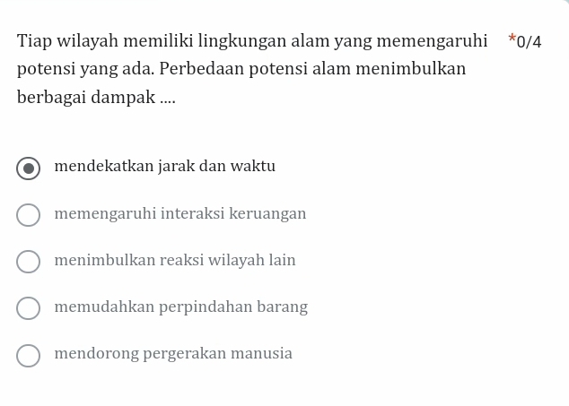 Tiap wilayah memiliki lingkungan alam yang memengaruhi * 0/4
potensi yang ada. Perbedaan potensi alam menimbulkan
berbagai dampak ....
mendekatkan jarak dan waktu
memengaruhi interaksi keruangan
menimbulkan reaksi wilayah lain
memudahkan perpindahan barang
mendorong pergerakan manusia