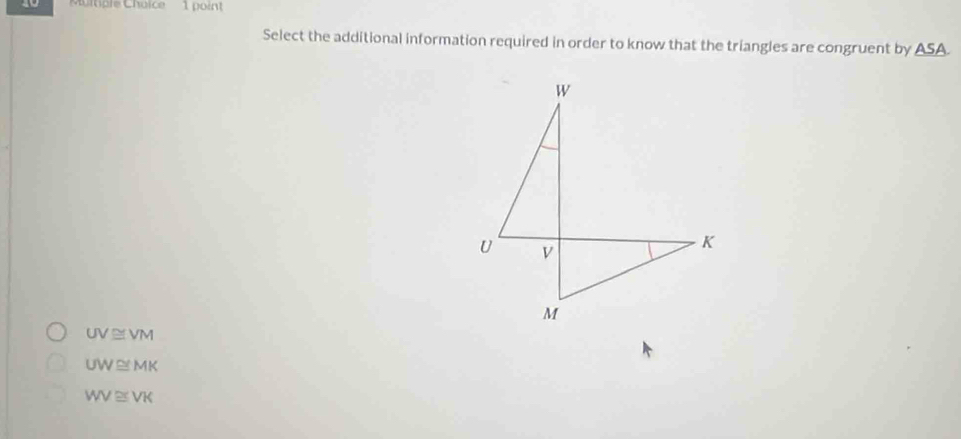 a9 Muitiple Choice 1 point
Select the additional information required in order to know that the triangles are congruent by A SA
UV≌ VM
UW≌ MK
WV≌ VK