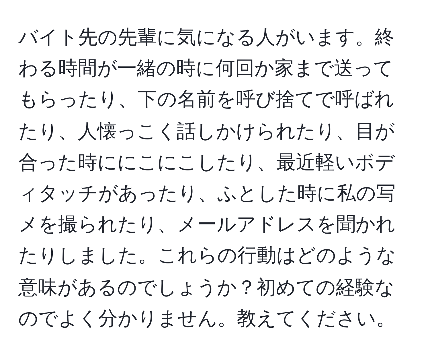 バイト先の先輩に気になる人がいます。終わる時間が一緒の時に何回か家まで送ってもらったり、下の名前を呼び捨てで呼ばれたり、人懐っこく話しかけられたり、目が合った時ににこにこしたり、最近軽いボディタッチがあったり、ふとした時に私の写メを撮られたり、メールアドレスを聞かれたりしました。これらの行動はどのような意味があるのでしょうか？初めての経験なのでよく分かりません。教えてください。