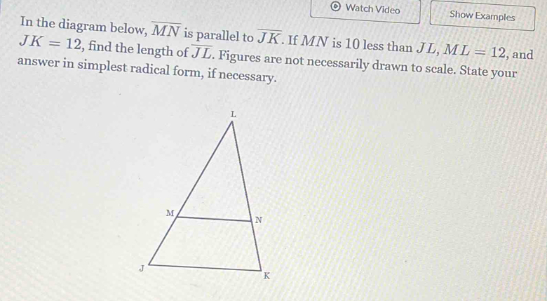 Watch Video Show Examples 
In the diagram below, overline MN is parallel to overline JK. If MN is 10 less than JL, ML=12 , and
JK=12 , find the length of overline JL. Figures are not necessarily drawn to scale. State your 
answer in simplest radical form, if necessary.