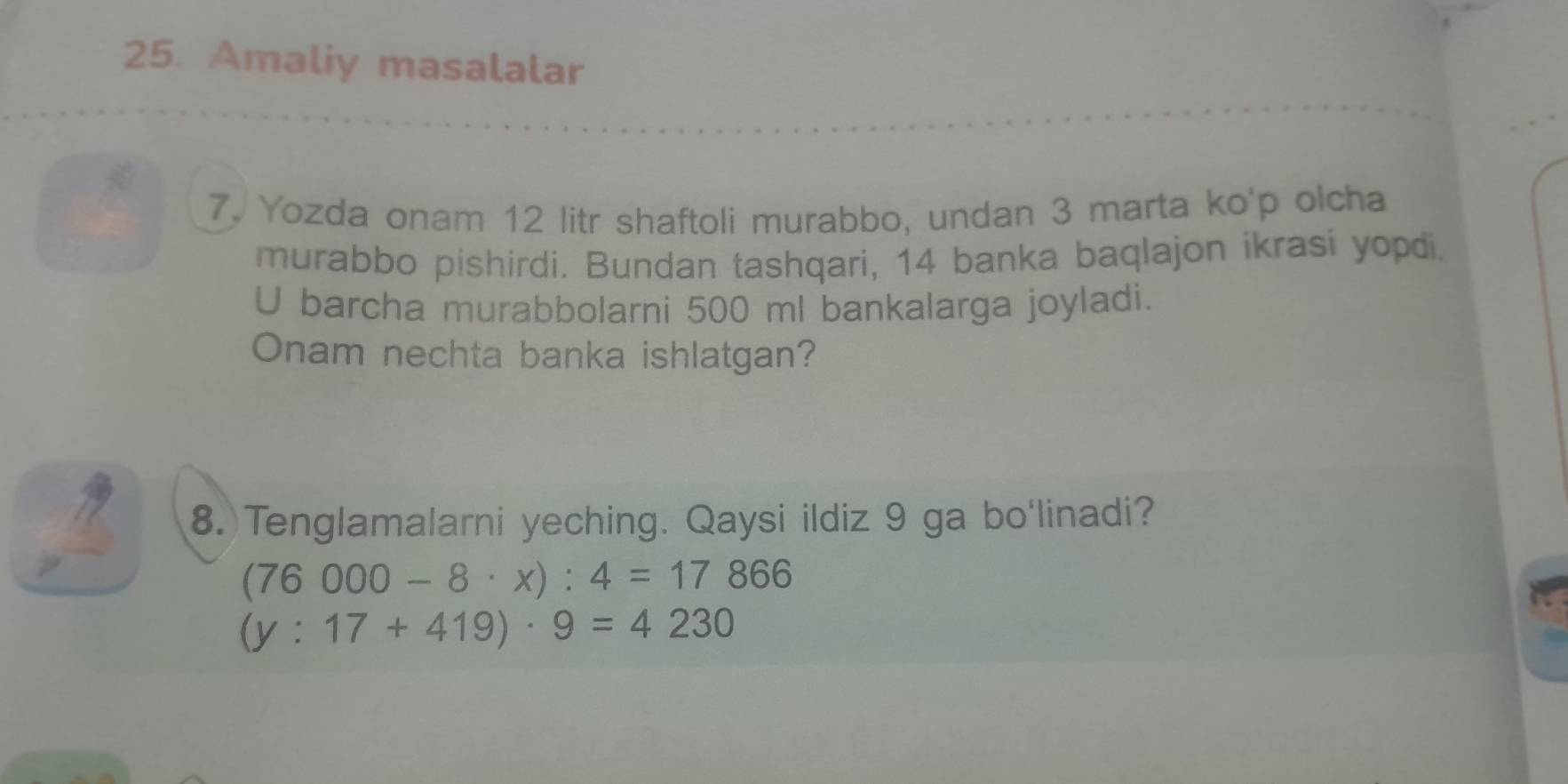 Amaliy masalalar 
7. Yozda onam 12 litr shaftoli murabbo, undan 3 marta ko'p olcha 
murabbo pishirdi. Bundan tashqari, 14 banka baqlajon ikrasi yopdi. 
U barcha murabbolarni 500 ml bankalarga joyladi. 
Onam nechta banka ishlatgan? 
8.Tenglamalarni yeching. Qaysi ildiz 9 ga bo'linadi?
(76000-8· x):4=17866
(y:17+419)· 9=4230