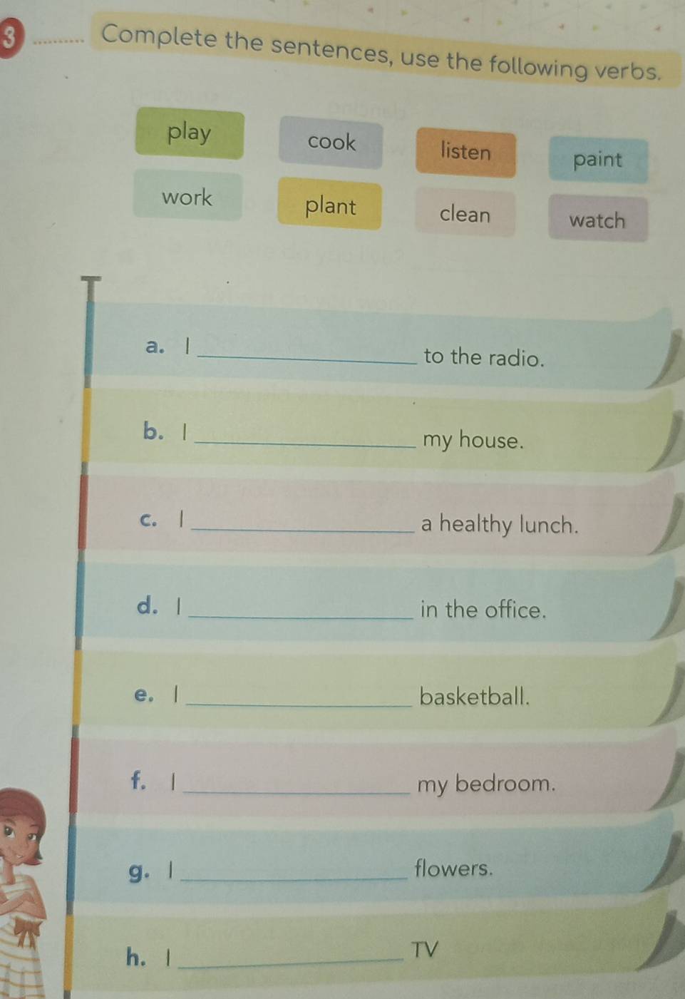 Complete the sentences, use the following verbs. 
play cook listen 
paint 
plant 
work clean watch 
a. |_ to the radio. 
b. I_ 
my house. 
c. | _a healthy lunch. 
d. | _in the office. 
e. | _basketball. 
f. l _my bedroom. 
g. l _flowers. 
h. |_ 
TV