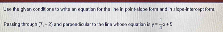 Use the given conditions to write an equation for the line in point-slope form and in slope-intercept form. 
Passing through (7,-2) and perpendicular to the line whose equation is y= 1/4 x+5