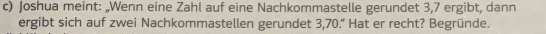 Joshua meint: „Wenn eine Zahl auf eine Nachkommastelle gerundet 3, 7 ergibt, dann 
ergibt sich auf zwei Nachkommastellen gerundet 3,70.“ Hat er recht? Begründe.