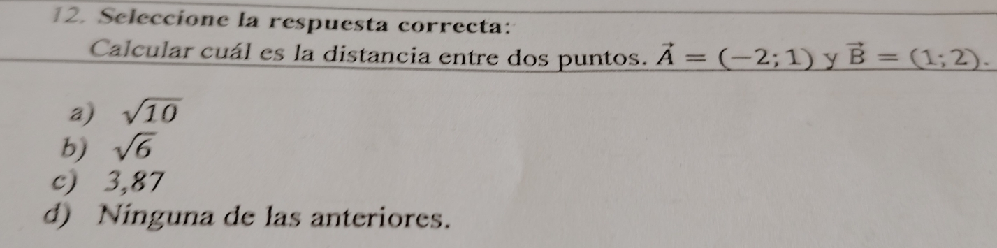 Seleccione la respuesta correcta:
Calcular cuál es la distancia entre dos puntos. vector A=(-2;1) y vector B=(1;2).
a) sqrt(10)
b) sqrt(6)
c) 3,87
d) Ninguna de las anteriores.