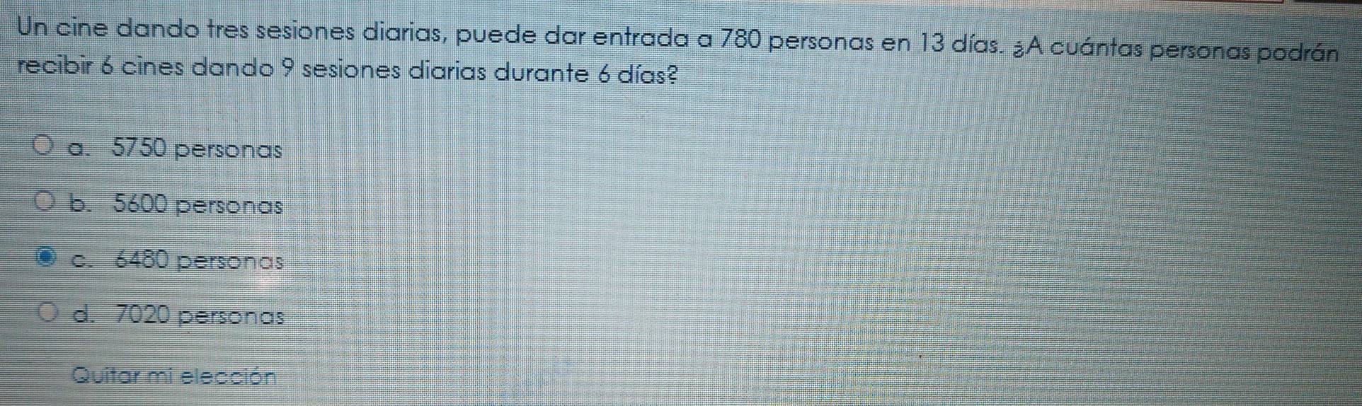 Un cine dando tres sesiones diarias, puede dar entrada a 780 personas en 13 días. ¿A cuántas personas podrán
recibir 6 cines dando 9 sesiones diarias durante 6 días?
a. 5750 personas
b. 5600 personas
c. 6480 personas
d. 7020 personas
Quitar mi elección