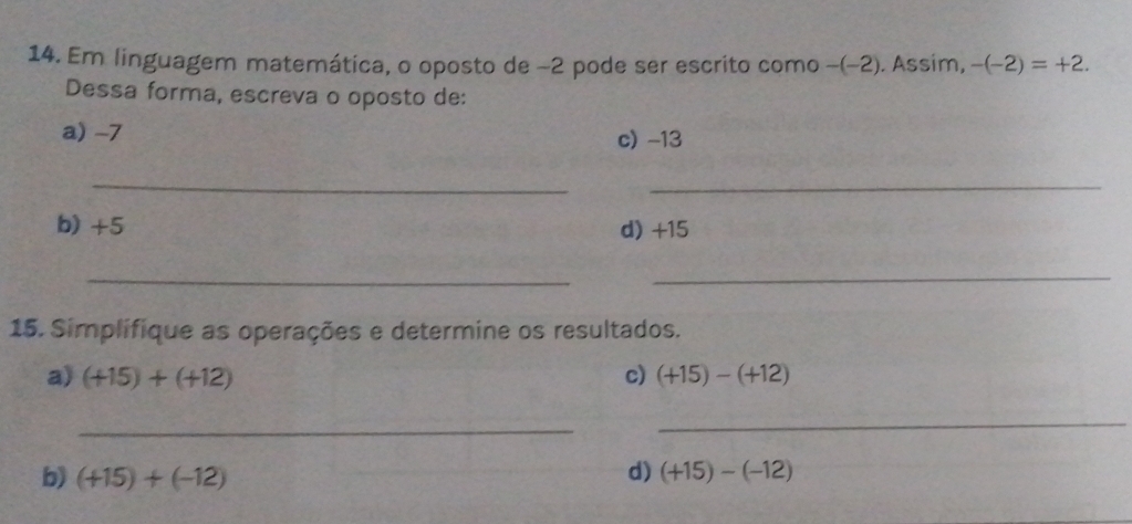 Em linguagem matemática, o oposto de −2 pode ser escrito como -(−2). Assim, -(-2)=+2. 
Dessa forma, escreva o oposto de: 
a) -7
c) -13
_ 
_ 
b) +5 d) +15
_ 
_ 
15. Simplifique as operações e determine os resultados. 
a) (+15)+(+12) c) (+15)-(+12)
_ 
_ 
d) 
b) (+15)+(-12) (+15)-(-12)