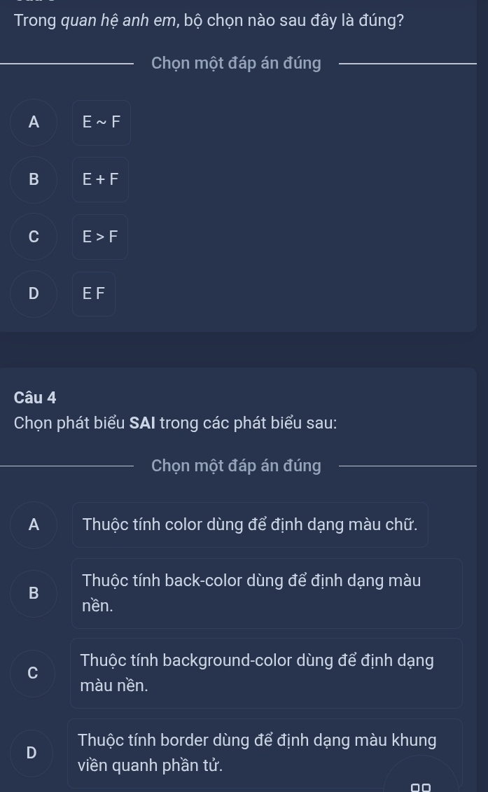 Trong quan hệ anh em, bộ chọn nào sau đây là đúng?
_ Chọn một đáp án đúng_
A Esim F
B E+F
C E>F
D EF
Câu 4
Chọn phát biểu SAI trong các phát biểu sau:
_
Chọn một đáp án đúng
A Thuộc tính color dùng để định dạng màu chữ.
Thuộc tính back-color dùng để định dạng màu
B nền.
Thuộc tính background-color dùng để định dạng
màu nền.
Thuộc tính border dùng để định dạng màu khung
D
viền quanh phần tử.