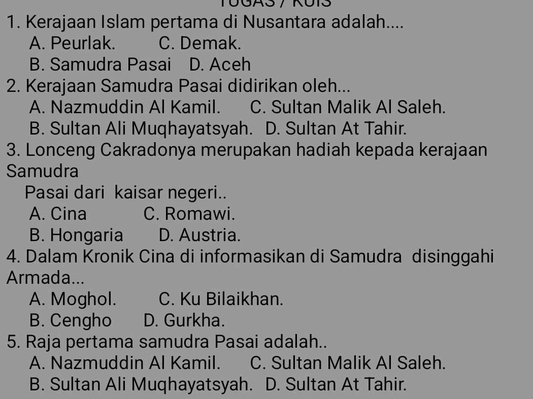 Kerajaan Islam pertama di Nusantara adalah....
A. Peurlak. C. Demak.
B. Samudra Pasai D. Aceh
2. Kerajaan Samudra Pasai didirikan oleh...
A. Nazmuddin Al Kamil. C. Sultan Malik Al Saleh.
B. Sultan Ali Muqhayatsyah. D. Sultan At Tahir.
3. Lonceng Cakradonya merupakan hadiah kepada kerajaan
Samudra
Pasai dari kaisar negeri..
A. Cina C. Romawi.
B. Hongaria D. Austria.
4. Dalam Kronik Cina di informasikan di Samudra disinggahi
Armada...
A. Moghol. C. Ku Bilaikhan.
B. Cengho D. Gurkha.
5. Raja pertama samudra Pasai adalah..
A. Nazmuddin Al Kamil. C. Sultan Malik Al Saleh.
B. Sultan Ali Muqhayatsyah. D. Sultan At Tahir.