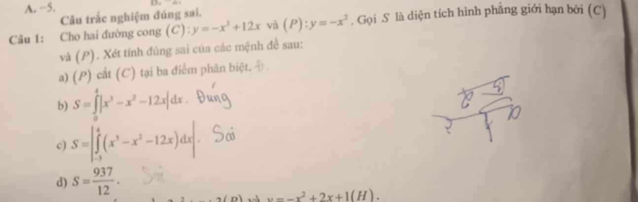 −5. 
Câu trắc nghiệm đúng sai, 
Câu 1: Cho hai đường cong (C): y=-x^3+12x và (P):y=-x^2. Gọi S là diện tích hình phẳng giới hạn bởi (C) 
và ( r). Xét tính đúng sai của các mệnh đề sau: 
a) (P) cắt (C) tại ba điểm phân biệt. 
b) S=∈tlimits _0^(4|x^3)-x^2-12x|dx
c) S=|∈tlimits _(-3)^4(x^3-x^2-12x)dx|
d) S= 937/12 .
v=-x^2+2x+1(H).