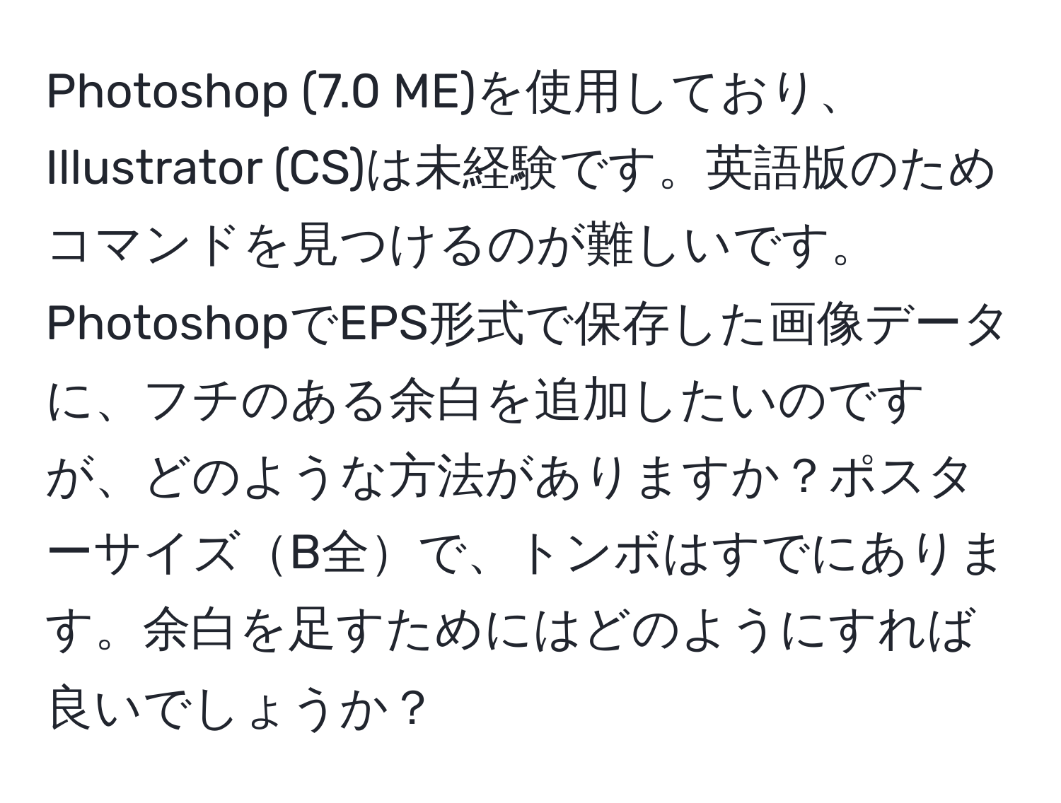 Photoshop (7.0 ME)を使用しており、Illustrator (CS)は未経験です。英語版のためコマンドを見つけるのが難しいです。PhotoshopでEPS形式で保存した画像データに、フチのある余白を追加したいのですが、どのような方法がありますか？ポスターサイズB全で、トンボはすでにあります。余白を足すためにはどのようにすれば良いでしょうか？