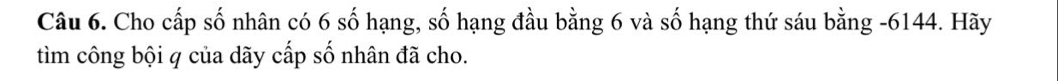 Cho cấp số nhân có 6 số hạng, số hạng đầu bằng 6 và số hạng thứ sáu bằng - 6144. Hãy 
tìm công bội q của dãy cấp số nhân đã cho.