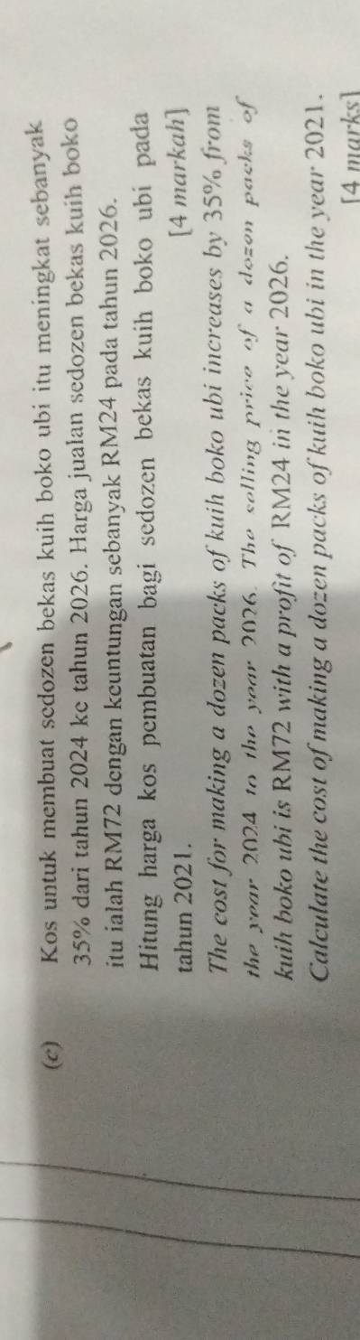 Kos untuk membuat sedozen bekas kuih boko ubi itu meningkat sebanyak
35% dari tahun 2024 ke tahun 2026. Harga jualan sedozen bekas kuih boko 
itu ialah RM72 dengan keuntungan sebanyak RM24 pada tahun 2026. 
Hitung harga kos pembuatan bagi sedozen bekas kuih boko ubi pada 
tahun 2021. [4 markah] 
The cost for making a dozen packs of kuih boko ubi increases by 35% from 
the year 2024 to the year 2026. The selling price of a dozen packs of 
kuih boko ubi is RM72 with a profit of RM24 in the year 2026. 
Calculate the cost of making a dozen packs of kuih boko ubi in the year 2021. 
[4 marks]