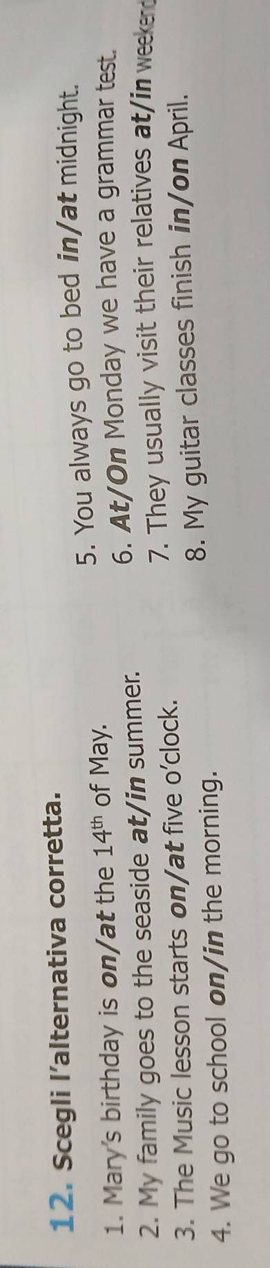 Scegli l’alternativa corretta. 
5. You always go to bed in/at midnight. 
1. Mary's birthday is on/at the 14^(th) of May. 
6. At/On Monday we have a grammar test. 
2. My family goes to the seaside at/in summer. 
7. They usually visit their relatives at/in weekend 
3. The Music lesson starts on/at five o'clock. 
4. We go to school on/in the morning. 8. My guitar classes finish in/on April.