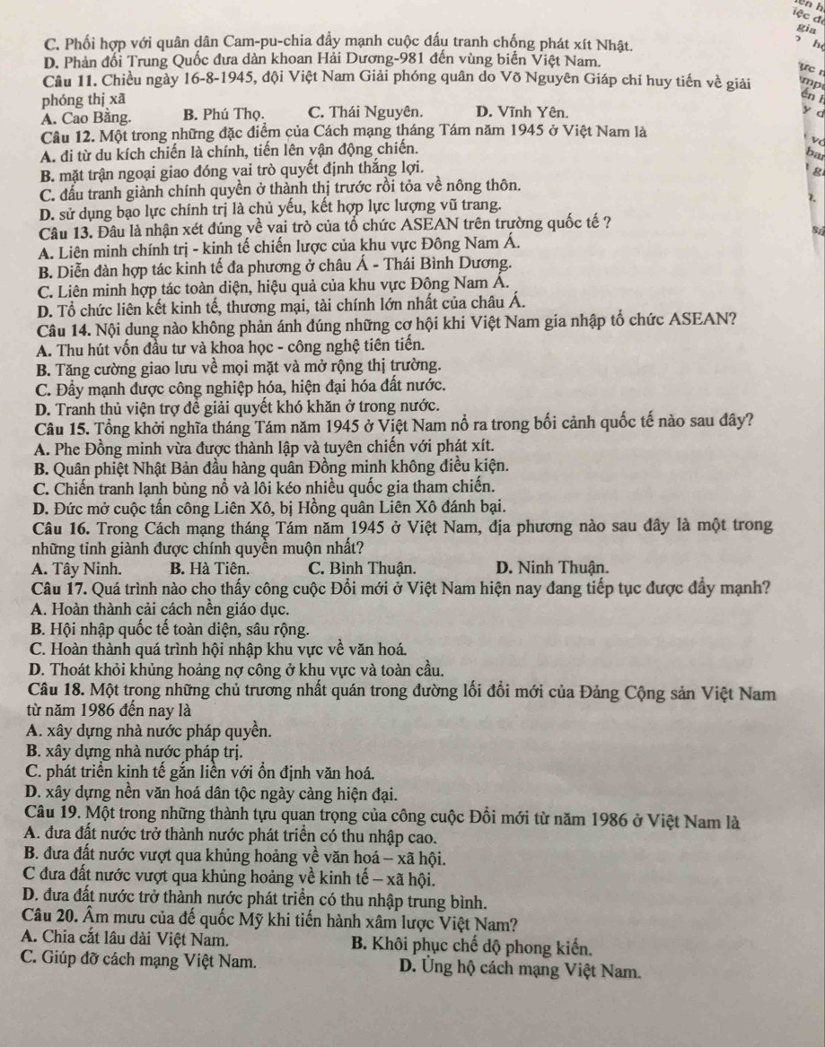 wn h
gia
C. Phối hợp với quân dân Cam-pu-chia đầy mạnh cuộc đấu tranh chống phát xít Nhật.
h
D. Phản đối Trung Quốc đưa dàn khoan Hải Dương-981 đến vùng biển Việt Nam.
y e  
Câu 11. Chiều ngày 16-8-1945, đội Việt Nam Giải phóng quân do Võ Nguyên Giáp chi huy tiến về giải
phóng thị xā mp
én l
A. Cao Bằng. B. Phú Thọ. C. Thái Nguyên. D. Vĩnh Yên.
y d
Câu 12. Một trong những đặc điểm của Cách mạng tháng Tám năm 1945 ở Việt Nam là
A. đi từ du kích chiến là chính, tiến lên vận động chiến.
v
bar
B. mặt trận ngoại giao đóng vai trò quyết định thắng lợi.
g
C. đấu tranh giành chính quyền ở thành thị trước rồi tỏa về nông thôn.
D. sử dụng bạo lực chính trị là chủ yếu, kết hợp lực lượng vũ trang. 2.
Câu 13. Đâu là nhận xét đúng về vai trò của tổ chức ASEAN trên trường quốc tế ?
A. Liên minh chính trị - kinh tế chiến lược của khu vực Đông Nam Á.
B. Diễn đàn hợp tác kinh tế đa phương ở châu Á - Thái Bình Dương.
C. Liên minh hợp tác toàn diện, hiệu quả của khu vực Đông Nam Á.
D. Tổ chức liên kết kinh tế, thương mại, tài chính lớn nhất của châu Á.
Câu 14. Nội dung nào không phản ánh đúng những cơ hội khi Việt Nam gia nhập tổ chức ASEAN?
A. Thu hút vốn đầu tư và khoa học - công nghệ tiên tiến.
B. Tăng cường giao lưu về mọi mặt và mở rộng thị trường.
C. Đầy mạnh được công nghiệp hóa, hiện đại hóa đất nước.
D. Tranh thủ viện trợ đề giải quyết khó khăn ở trong nước.
Câu 15. Tổng khởi nghĩa tháng Tám năm 1945 ở Việt Nam nổ ra trong bối cảnh quốc tế nào sau đây?
A. Phe Đồng minh vừa được thành lập và tuyên chiến với phát xít.
B. Quân phiệt Nhật Bản đầu hàng quân Đồng minh không điều kiện.
C. Chiến tranh lạnh bùng nổ và lôi kéo nhiều quốc gia tham chiến.
D. Đức mở cuộc tấn công Liên Xô, bị Hồng quân Liên Xô đánh bại.
Câu 16. Trong Cách mạng tháng Tám năm 1945 ở Việt Nam, địa phương nào sau đây là một trong
những tinh giành được chính quyền muộn nhất?
A. Tây Ninh. B. Hà Tiên. C. Bình Thuận.  D. Ninh Thuận.
Câu 17. Quá trình nào cho thấy công cuộc Đổi mới ở Việt Nam hiện nay đang tiếp tục được đẩy mạnh?
A. Hoàn thành cải cách nền giáo dục.
B. Hội nhập quốc tế toàn diện, sâu rộng.
C. Hoàn thành quá trình hội nhập khu vực về văn hoá.
D. Thoát khỏi khủng hoảng nợ công ở khu vực và toàn cầu.
Câu 18. Một trong những chủ trương nhất quán trong đường lối đổi mới của Đảng Cộng sản Việt Nam
từ năm 1986 đến nay là
A. xây dựng nhà nước pháp quyền.
B. xây dựng nhà nước pháp trị.
C. phát triển kinh tế gắn liền với ổn định văn hoá.
D. xây dựng nền văn hoá dân tộc ngày càng hiện đại.
Câu 19. Một trong những thành tựu quan trọng của công cuộc Đổi mới từ năm 1986 ở Việt Nam là
A. đưa đất nước trở thành nước phát triển có thu nhập cao.
B. đưa đất nước vượt qua khủng hoảng về văn hoá - xã hội.
C đưa đất nước vượt qua khủng hoảng về kinh tế - xã hội.
D. đưa đất nước trở thành nước phát triển có thu nhập trung bình.
Câu 20. Âm mưu của đế quốc Mỹ khi tiến hành xâm lược Việt Nam?
A. Chia cắt lâu dài Việt Nam.  B. Khôi phục chế dộ phong kiến.
C. Giúp đỡ cách mạng Việt Nam. D. Ứng hộ cách mạng Việt Nam.