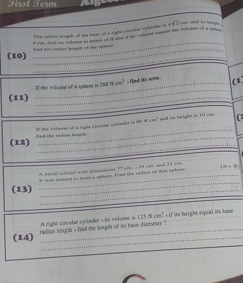 First Term 
The radius length of the base of a right circular cylinder is 4sqrt(2)cm and its height . 
_
9 cm, find its volume in terms of π and if its volume equals the volume of a sphers 
find the radius length of the sphere. 
(10) 
_ 
_ 
_ 
_If the volume of a sphere is 288π cm^3 , find its area. 
(1 
(11)_ 
_ 
_ 
If the volume of a right circular cylinder is 90π cm^3 and its height is 10 cm. 
_ 
find the radius length. 
_ 
(12) 
_ 
A metal cuboid with dimensions 77 cm. , 24 cm. and 21 cm. (π = 22/7 )
_It was melted to form a sphere. Find the radius of that sphere. 
(13)_ 
_ 
A right circular cylinder , its volume is 125π cm^3 if its height equal its base 
_ 
(14) radius length , find the length of its base diameter ?