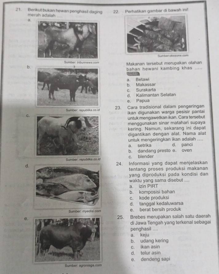 Berikut bukan hewan penghasil daging 22. Perhatikan gambar di bawah ini!
merah adalah ....
a.
Sumber akezone.com
Sumber, tribunnews.com
b. Makanan tersebut merupakan olahan
bahan hewani kambing khas .....
HOTS
a. Betawi
b. Makassar
c. Surakarta
d. Kalimantan Selatan
e. Papua
Sumber: republika co. id 23. Cara tradisional dalam pengeringan
C. ikan digunakan warga pesisir pantai
untuk mengawetkan ikan. Cara tersebut
menggunakan sinar matahari supaya
kering. Namun, sekarang ini dapat
digantikan dengan alat. Nama alat
untuk mengeringkan ikan adalah ....
a. setrika d. panci
b. dandang presto e. oven
Sumber: republika co.id c. blender
d24. Informasi yang dapat menjelaskan
tentang proses produksi makanan 
yang diproduksi pada kondisi dan
waktu yang sama disebut ....
a. izin PIRT
b. komposisi bahan
c. kode produksi
d. tanggal kedaluwarsa
Sumber: myedisi.com e. berat bersih produk
e. 25. Brebes merupakan salah satu daerah
di Jawa Tengah yang terkenal sebagai
penghasil ....
a. keju
b. udang kering
c. ikan asin
d. telur asin
e. dendeng sapi
Sumber: agroniaga.com