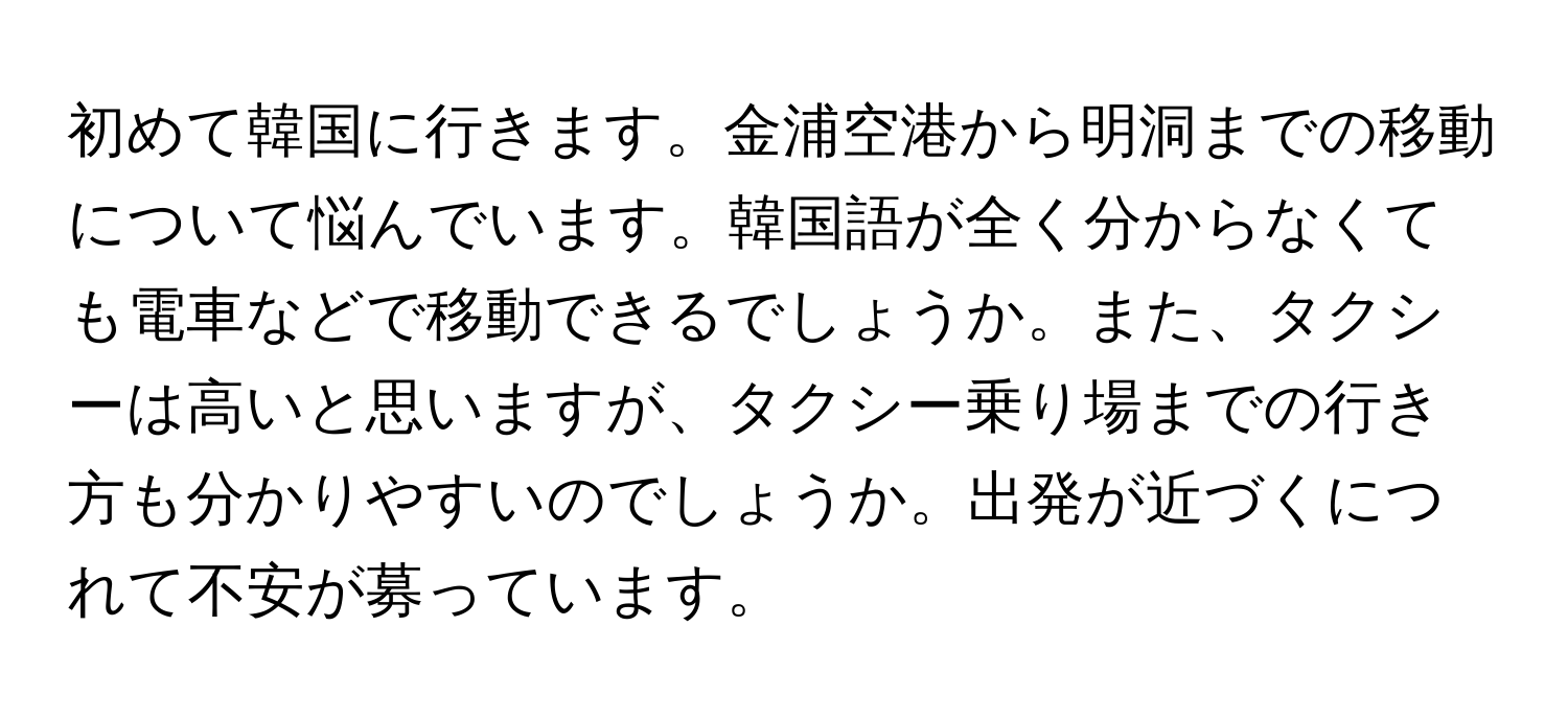 初めて韓国に行きます。金浦空港から明洞までの移動について悩んでいます。韓国語が全く分からなくても電車などで移動できるでしょうか。また、タクシーは高いと思いますが、タクシー乗り場までの行き方も分かりやすいのでしょうか。出発が近づくにつれて不安が募っています。