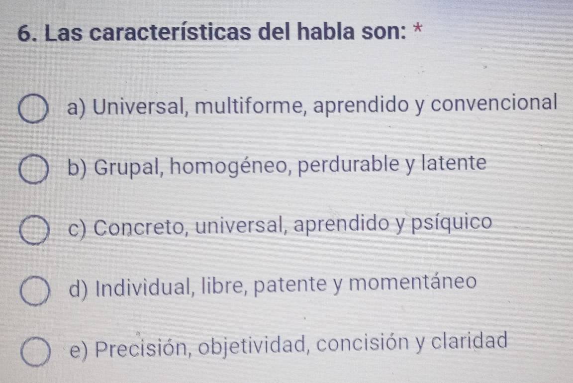 Las características del habla son: *
a) Universal, multiforme, aprendido y convencional
b) Grupal, homogéneo, perdurable y latente
c) Concreto, universal, aprendido y psíquico
d) Individual, libre, patente y momentáneo
e) Precisión, objetividad, concisión y claridad