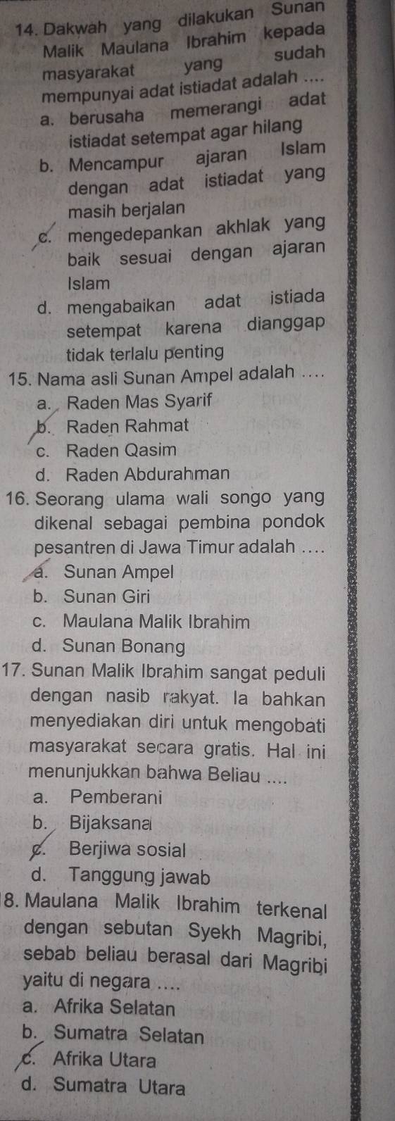 Dakwah yang dilakukan Sunan
Malik Maulana Ibrahim kepada
masyarakat yang sudah
mempunyai adat istiadat adalah ....
a. berusaha memerangi adat
istiadat setempat agar hilang
b. Mencampur ajaran Islam
dengan adat istiadat yang
masih berjalan
c. mengedepankan akhlak yang
baik sesuai dengan ajaran
Islam
d. mengabaikan adat istiada
setempat karena dianggap
tidak terlalu penting
15. Nama asli Sunan Ampel adalah ….
a. Raden Mas Syarif
b. Raden Rahmat
c. Raden Qasim
d. Raden Abdurahman
16. Seorang ulama wali songo yang
dikenal sebagai pembina pondok 
pesantren di Jawa Timur adalah ..
a. Sunan Ampel
b. Sunan Giri
c. Maulana Malik Ibrahim
d. Sunan Bonang
17. Sunan Malik Ibrahim sangat peduli
dengan nasib rakyat. Ia bahkan
menyediakan diri untuk mengobati
masyarakat secara gratis. Hal ini
menunjukkan bahwa Beliau ....
a. Pemberani
b. Bijaksana
¢. Berjiwa sosial
d. Tanggung jawab
8. Maulana Malik Ibrahim terkenal
dengan sebutan Syekh Magribi,
sebab beliau berasal dari Magribi
yaitu di negara ....
a. Afrika Selatan
b. Sumatra Selatan
c. Afrika Utara
d. Sumatra Utara