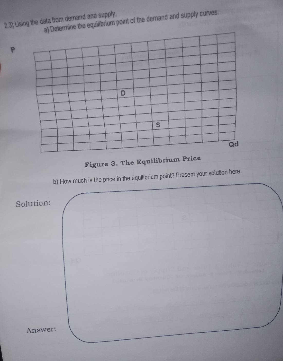 2.3) Using the data from demand and supply, 
a) Determine the equilibrium point of the demand and supply curves.
P
Figure 3. The Equilibrium Price 
b) How much is the price in the equilibrium point? Present your solution here. 
Solution: 
Answer: