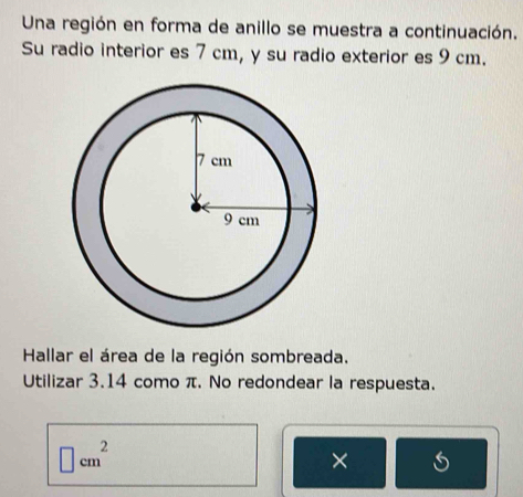 Una región en forma de anillo se muestra a continuación. 
Su radio interior es 7 cm, y su radio exterior es 9 cm. 
Hallar el área de la región sombreada. 
Utilizar 3.14 como π. No redondear la respuesta.
□ cm^2
×