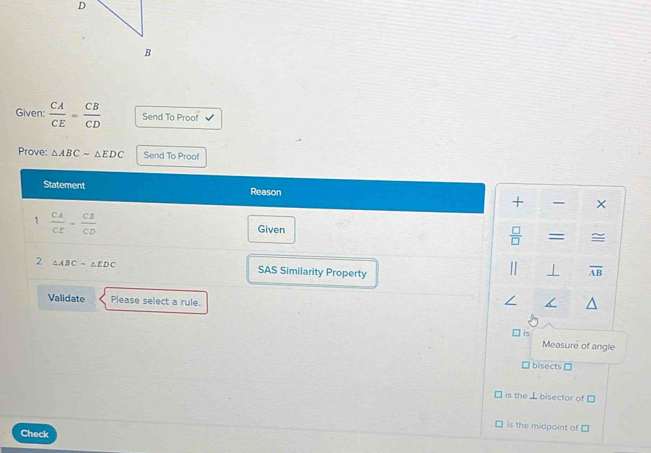 D
B 
Given:  CA/CE = CB/CD  Send To Proof 
Prove: △ ABCsim △ EDC Send To Proof 
Statement Reason × 
+ 
1  CA/CE = CB/CD 
Given
 □ /□   ~ 
2 △ ABCsim △ EDC SAS Similarity Property 
⊥ overline AB
Validate Please select a rule.
□ is 
Measure of angle 
* bisects [ 
is the ⊥ bisector of 
is the midpoint of 
Check