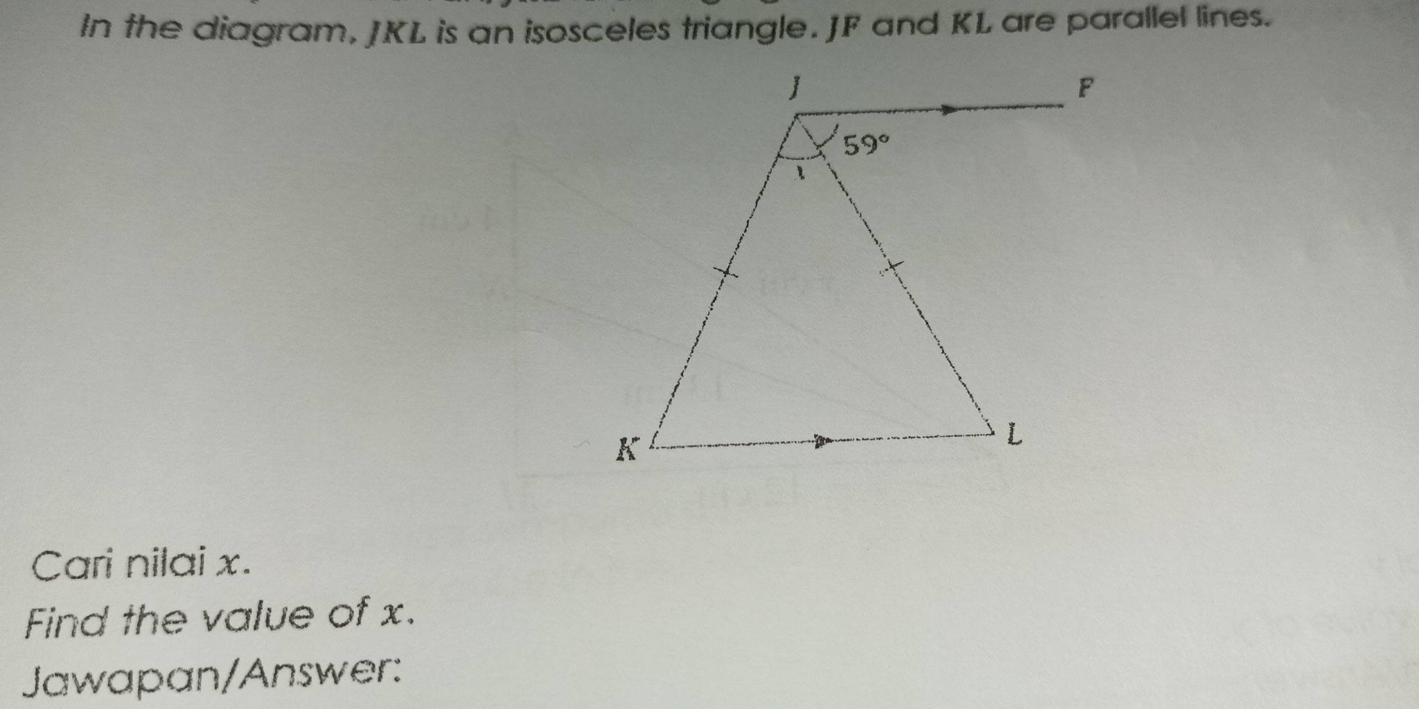 In the diagram, JKL is an isosceles triangle. JF and KL are parallel lines.
Cari nilai x.
Find the value of x.
Jawapan/Answer: