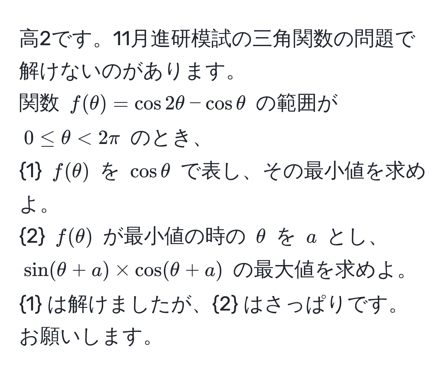 高2です。11月進研模試の三角関数の問題で解けないのがあります。  
関数 $f(θ) = cos 2θ - cos θ$ の範囲が $0 ≤ θ < 2π$ のとき、  
1 $f(θ)$ を $cos θ$ で表し、その最小値を求めよ。  
2 $f(θ)$ が最小値の時の $θ$ を $a$ とし、  
$sin(θ + a) * cos(θ + a)$ の最大値を求めよ。  
1 は解けましたが、2 はさっぱりです。お願いします。