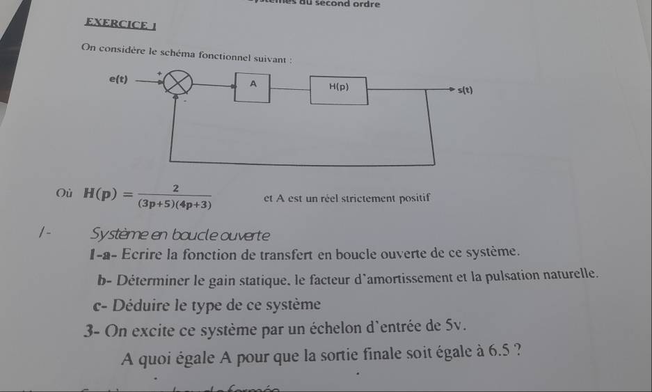 nes du second ordre 
EXERCICE 1
On considére le schéma fonctionnel suivant :
Où H(p)= 2/(3p+5)(4p+3)  et A est un réel strictement positif
/- Système en boucle ouverte
I-a- Ecrire la fonction de transfert en boucle ouverte de ce système.
b- Déterminer le gain statique. le facteur d’amortissement et la pulsation naturelle.
c- Déduire le type de ce système
3- On excite ce système par un échelon d'entrée de 5v.
A quoi égale A pour que la sortie finale soit égale à 6.5 ?