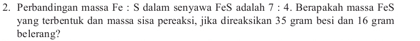 Perbandingan massa Fe : S dalam senyawa FeS adalah 7:4. Berapakah massa FeS 
yang terbentuk dan massa sisa pereaksi, jika direaksikan 35 gram besi dan 16 gram
belerang?