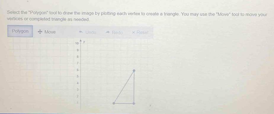 Select the "Polygon" tool to draw the image by plotting each vertex to create a triangle. You may use the "Move" tool to move your 
vertices or completed triangle as needed. 
Polygon Move Undo Redo × Reset
10 y
9
8
7
6
5
4
3
2
1