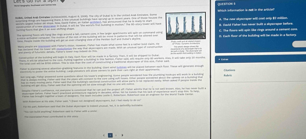 Let's Go for à Spin
World Geography: Southwest and Central Asia
QUESTION 5
DUBAI, United Arab Emirates (Achieve3000, August 8, 2008). The city of Dubai is in the United Arab Ernirates. SomeWhich information is not in the article?
surprising things are happening there. A few unusual buildings have sprung up in recent years. One of those houses the
world's largest indoor ski slope. Now, David Fisher, an Italian architect, has announced that he is ready to startA. The new skyscraper will cost only $2 million.
construction of a new skyscraper in Dubal. It will be "the world's first building in motion." The 80-story tower will have
turning floors that give it an ever-shifting shape. B. David Fisher has never built a skyscraper before.
The spinning floors will hang like rings around a tall, cement core. A few larger apartments will spin on command usingC. The floors will spin like rings around a cement core.
a voice-activated computer. The motion of the rest of the building will be move in patterns that will be altered over
time. People inside the building will get an ever-changing view of the Persian Gulf and Dubai's skyline.D. Each floor of the building will be made in a factory.
Many people are impressed with Fisher's vision. However, Fisher has made what some feel is a rather bold claim. He  AP Photo / Dynansc Archdeclurs
has declared that his tower will revolutionize the way that skyscrapers are made. With an unusual type of construction        
and plenty of futuristic details, Fisher's tower may indeed do this
Construction of the building will begin in Italy. Each floor will be made in a factory. Then, it will be shipped to Dubal. be the world's first building in motion 
There, it will be attached to the core. Putting together a building in this fashion, Fisher said, will require only 80 workers. Also, it will take only 20 months. + Extras
The total cost will be $700 million. This is less than the cost of constructing a traditional skyscraper of this size, Fisher said
Fisher is planning several attention-grabbing features in the building. Giant wind turbines will be placed between each floor. These will generate enough Citations
electricity to power the entire building. Large elevators will allow owners to park their cars right at their apartments,
Nst long ago. Fisher answered some questions about his tower's engineering. Some people wondered how the plumbing hookups will work in a building Rubric
that is always moving. Fisher said that the pipes will connect to the core using soft hoses. Other people wondered about the upkeep on a building that
has so many moving parts. Fisher said that the building's sectional construction will allow parts to be replaced easily. When asked if people inside the
building will get dizzy, Fisher said that the spinning will be slow enough that no one will notice.
Despite Fisher's confidence, not everyone is convinced that he can pull the project off. Fisher admits that he is not well known. Also, he has never built a
skyscraper before. Fisher hasn't practiced architecture regularly in decades, either. Yet he insists that his lack of experience won't stop him. To help,
Fisher has brought together a team of designers. The team includes Lesle E. Robertson. Robertson was an engineer for the World Trade Center.
with Robertson at his side, Fisher said, "I (have not designed) skyscrapers, but I feel ready to do so."
For his part, Robertson said that the Dubai skyscraper is indeed unusual. Yet, it is definitely buildable.
"Hou can build anything" Robertson said to Fisher with a smile.
The Associated Press contributed to this story
、