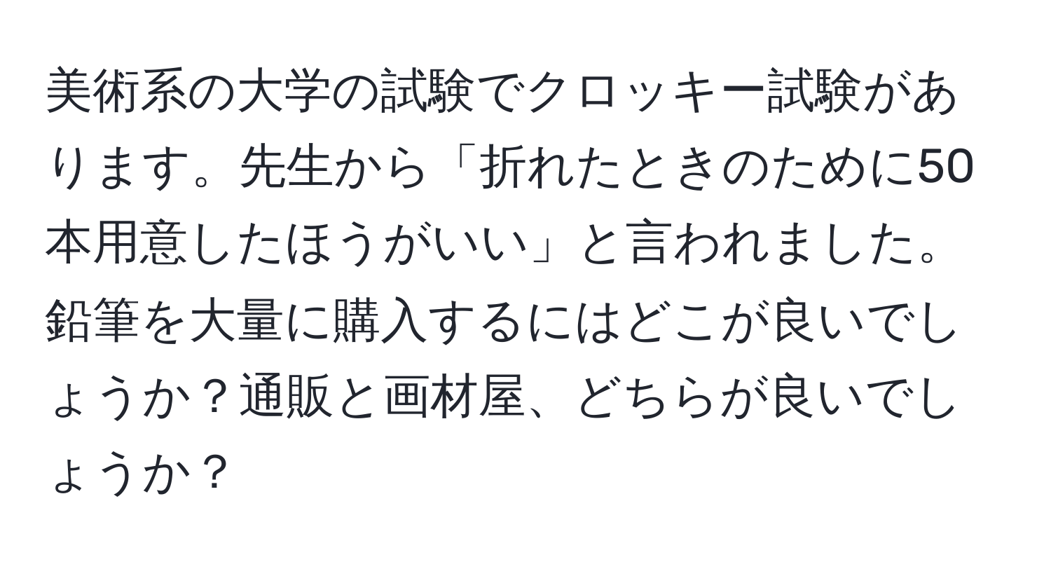 美術系の大学の試験でクロッキー試験があります。先生から「折れたときのために50本用意したほうがいい」と言われました。鉛筆を大量に購入するにはどこが良いでしょうか？通販と画材屋、どちらが良いでしょうか？