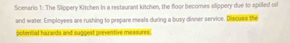 Scenario 1: The Slippery Kitchen In a restaurant kitchen, the floor becomes slippery due to spilled oil 
and water. Employees are rushing to prepare meals during a busy dinner service. Discuss the 
potential hazards and suggest preventive measures.