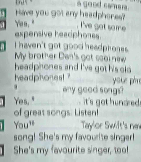 a good camera. 
Have you got any headphones? 
Yes, " 
l've got some 
expensive headphones. 
I haven't got good headphones. 
My brother Dan's got cool new 
headphones and I've got his old 
headphones! ? your ph 
any good songs? 
Yes, " . It's got hundreds 
of great songs. Listen! 
You^(10) Taylor Swift's nev 
song! She's my favourite singer! 
She's my favourite singer, too!