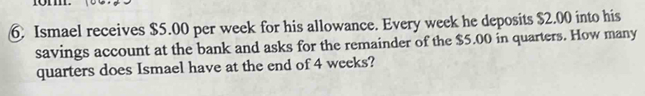 Ismael receives $5.00 per week for his allowance. Every week he deposits $2.00 into his 
savings account at the bank and asks for the remainder of the $5.00 in quarters. How many 
quarters does Ismael have at the end of 4 weeks?