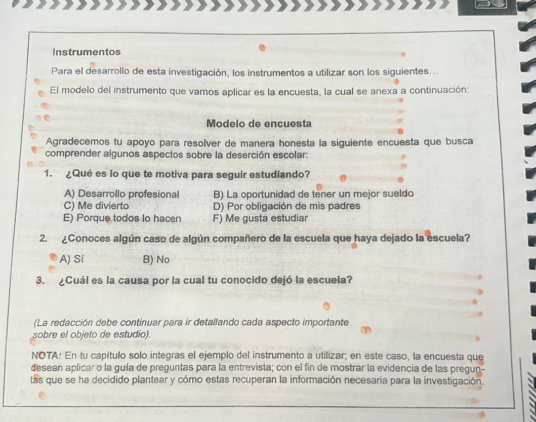 Instrumentos
Para el desarrollo de esta investigación, los instrumentos a utilizar son los siguientes...
El modelo del instrumento que vamos aplicar es la encuesta, la cual se anexa a continuación:
Modelo de encuesta
Agradecemos tu apoyo para resolver de manera honesta la siguiente encuesta que busca
comprender algunos aspectos sobre la deserción escolar:
1. ¿Qué es lo que te motiva para seguir estudiando?
A) Desarrollo profesional B) La oportunidad de tener un mejor sueldo
C) Me divierto D) Por obligación de mis padres
E) Porque todos Io hacen F) Me gusta estudiar
2. ¿Conoces algún caso de algún compañero de la escuela que haya dejado la escuela?
A) Sí B) No
3. ¿Cuál es la causa por la cual tu conocido dejó la escuela?
(La redacción debe continuar para ir detallando cada aspecto importante
sobre el objeto de estudio).
NOTA: En tu capítulo solo integras el ejemplo del instrumento a utilizar; en este caso, la encuesta que
desean aplicar o la guía de preguntas para la entrevista; con el fin de mostrar la evidencia de las pregun-
tas que se ha decidido plantear y cómo estas recuperan la información necesaria para la investigación.