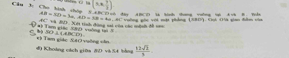 dộ thêm G Mà (5,8, 7/2 ). 
Câu 3: Cho hình chóp S. ABCD có đây ABCD là hình thang vuởng tại A và B. Biết
AB=SD=3a, AD=SB=4a VAC vuỡng góc với mặt phẳng (SBD). Gọi Olã giao điểm của
AC và BD. Xét tính đúng sai của các mệnh đề sau: 
a) Tam giác SBD vuông tại S . 
b) SO⊥ (ABCD)
c) Tam giác SAO vuông cân. 
d) Khoảng cách giữa BD và SA bằng  12sqrt(2)/5 .