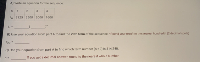 Write an equation for the sequence:
t_n= __ )^n
B) Use your equation from part A to find the 20th term of the sequence. *Round your result to the nearest hundredth (2 decimal spots)
t_20= _
C) Use your equation from part A to find which term number (n=?) is 214.748.
_
n= If you get a decimal answer, round to the nearest whole number.